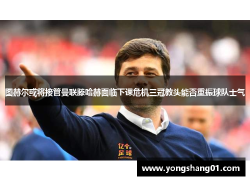 图赫尔或将接管曼联滕哈赫面临下课危机三冠教头能否重振球队士气