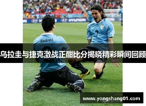乌拉圭与捷克激战正酣比分揭晓精彩瞬间回顾