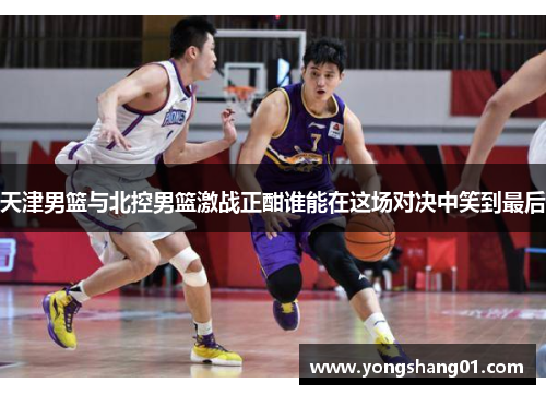 天津男篮与北控男篮激战正酣谁能在这场对决中笑到最后