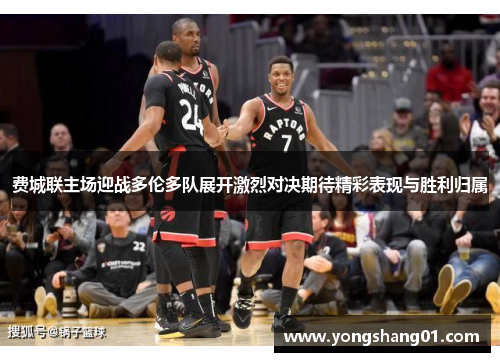 费城联主场迎战多伦多队展开激烈对决期待精彩表现与胜利归属