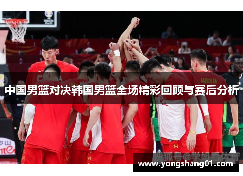 中国男篮对决韩国男篮全场精彩回顾与赛后分析